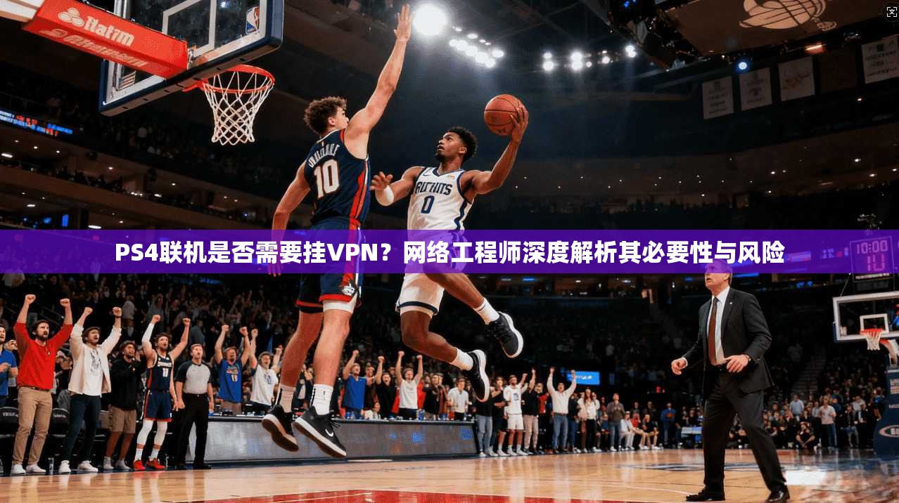 PS4联机是否需要挂VPN？网络工程师深度解析其必要性与风险