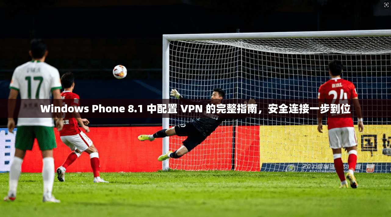 Windows Phone 8.1 中配置 VPN 的完整指南，安全连接一步到位