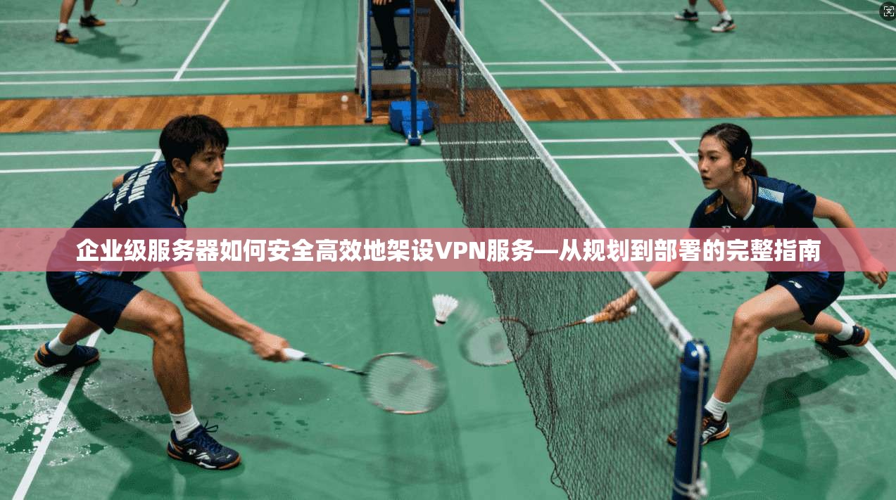 企业级服务器如何安全高效地架设VPN服务—从规划到部署的完整指南