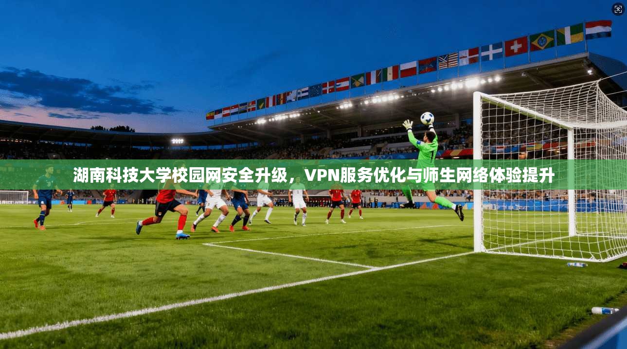 湖南科技大学校园网安全升级，VPN服务优化与师生网络体验提升
