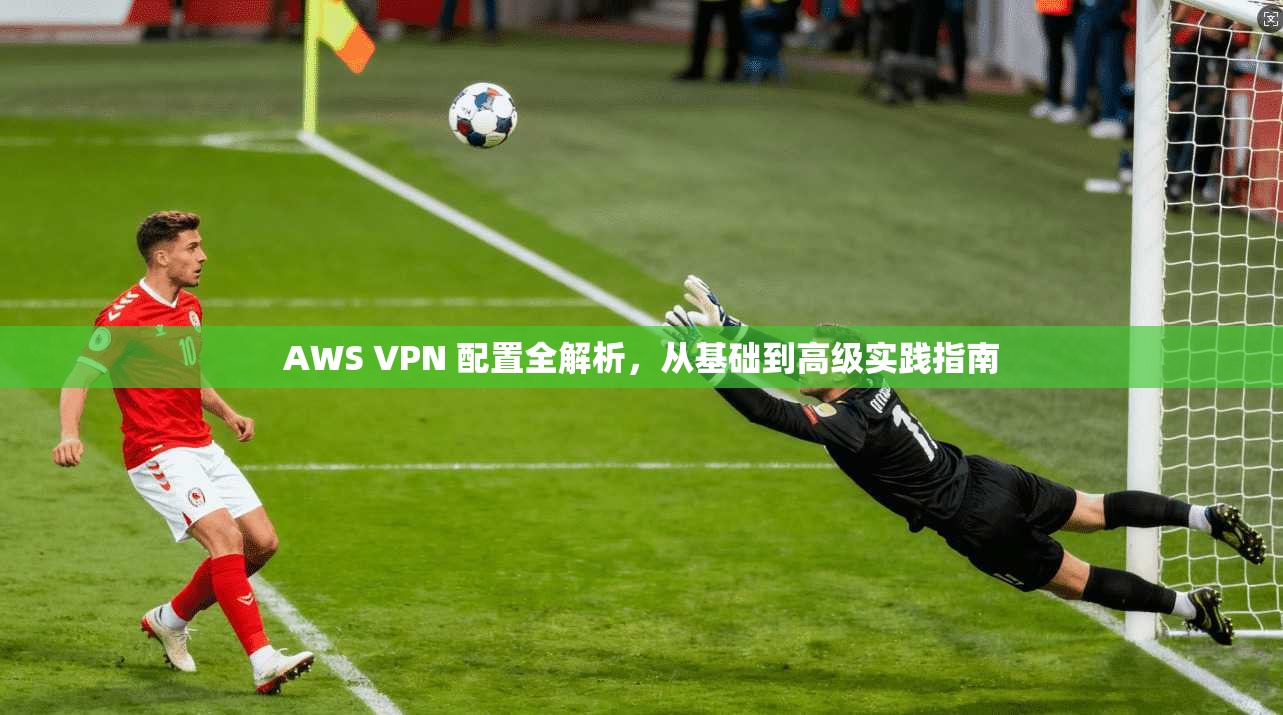 AWS VPN 配置全解析，从基础到高级实践指南