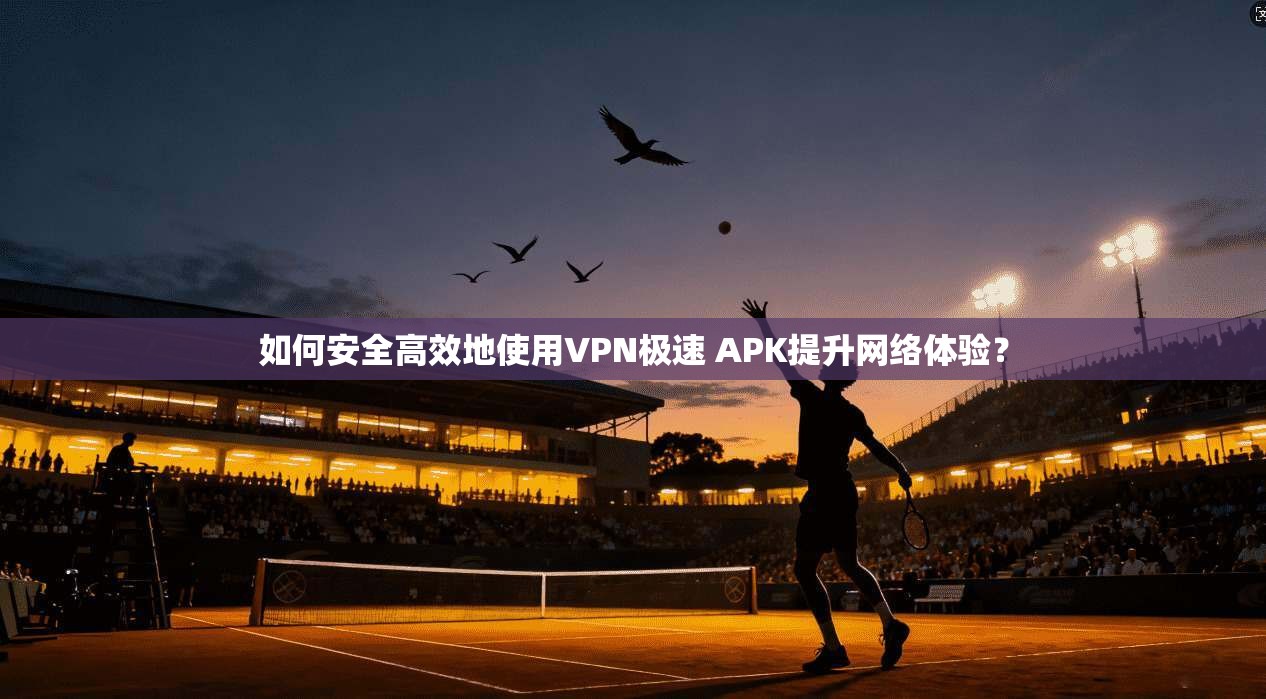 如何安全高效地使用VPN极速 APK提升网络体验？