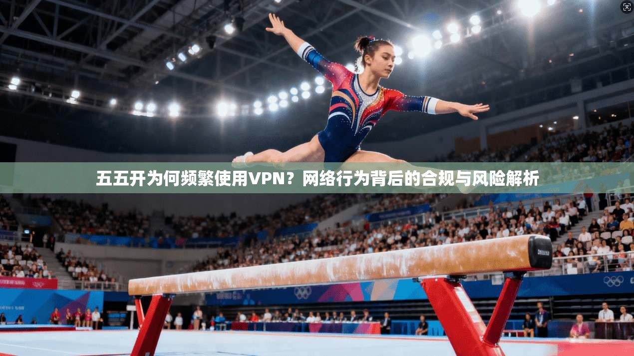 五五开为何频繁使用VPN？网络行为背后的合规与风险解析