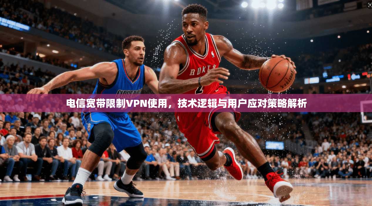 电信宽带限制VPN使用，技术逻辑与用户应对策略解析