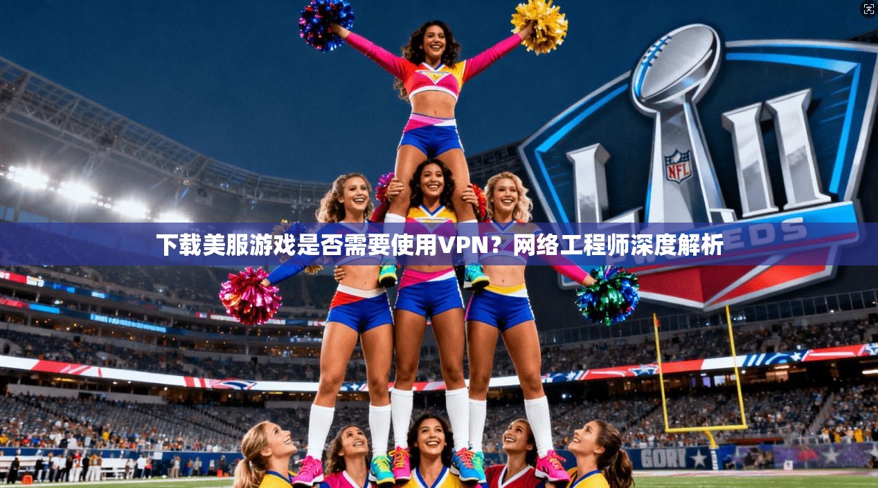 下载美服游戏是否需要使用VPN？网络工程师深度解析