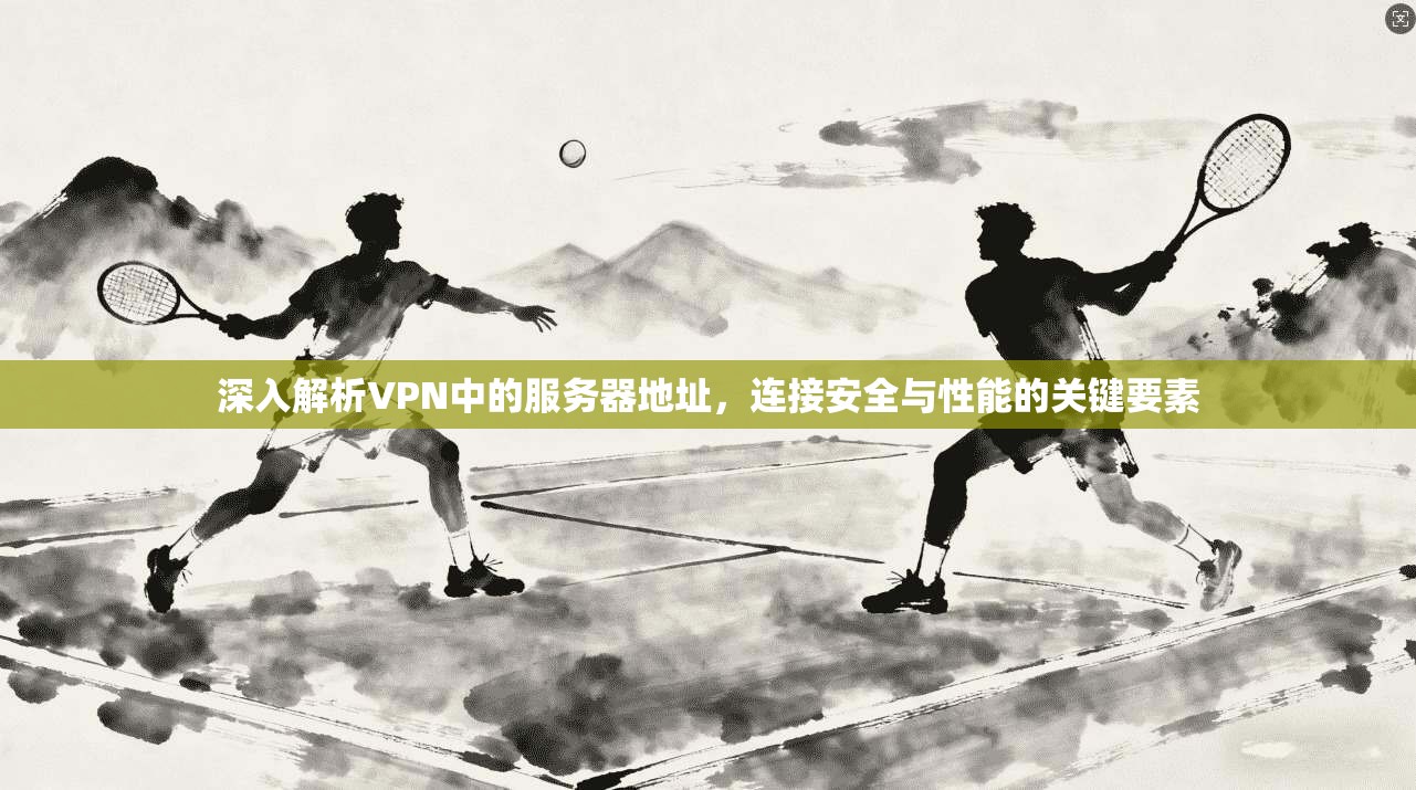 深入解析VPN中的服务器地址，连接安全与性能的关键要素