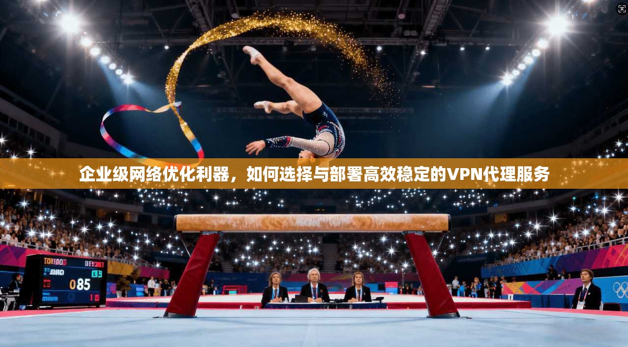 企业级网络优化利器，如何选择与部署高效稳定的VPN代理服务