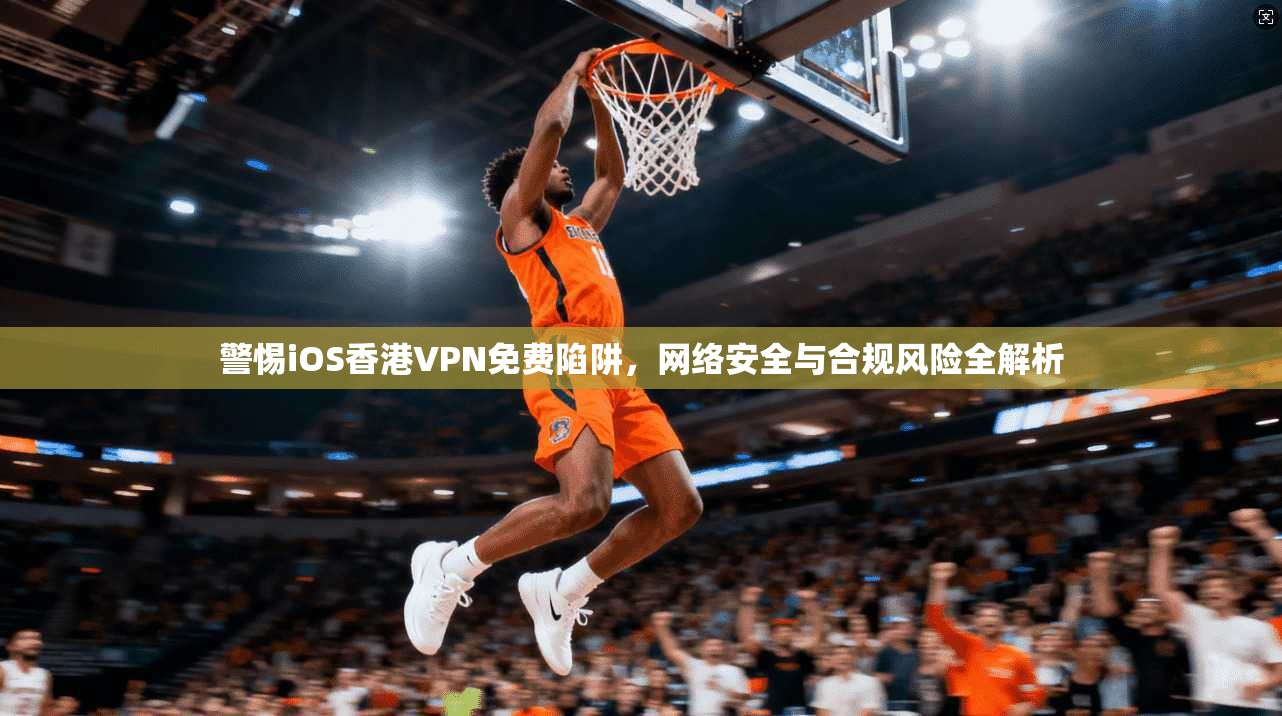警惕iOS香港VPN免费陷阱，网络安全与合规风险全解析