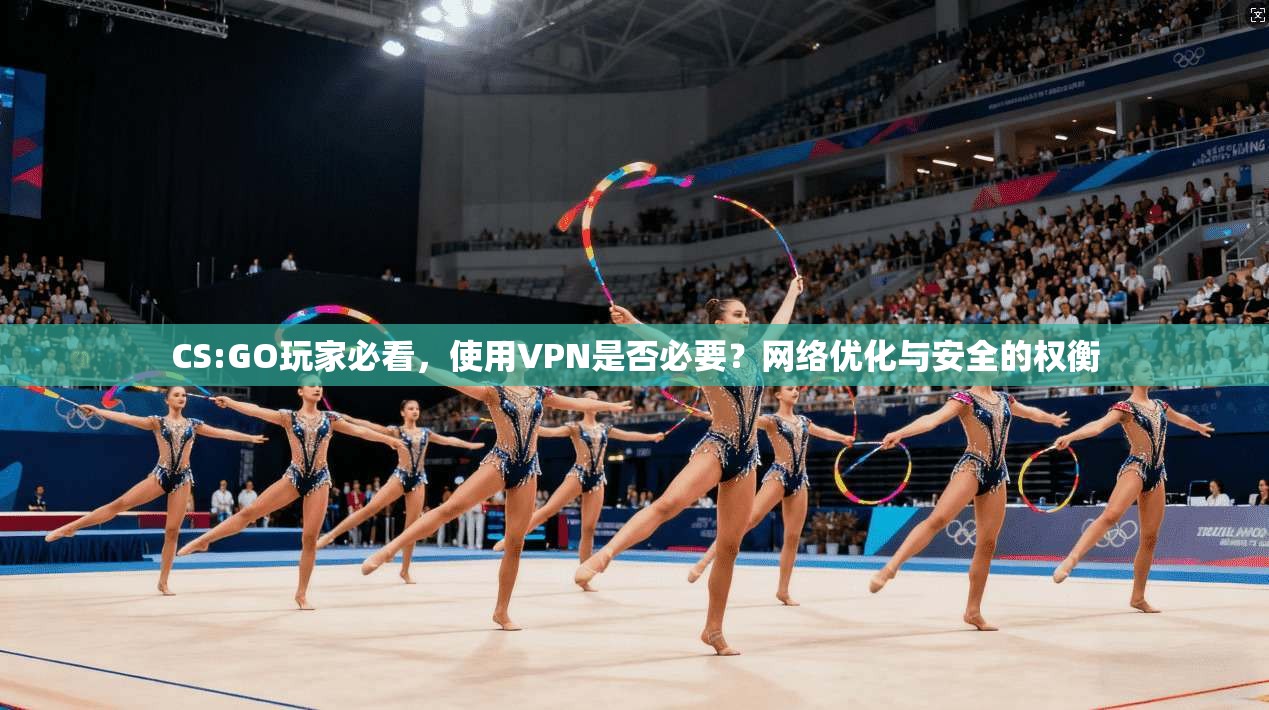 CS:GO玩家必看，使用VPN是否必要？网络优化与安全的权衡
