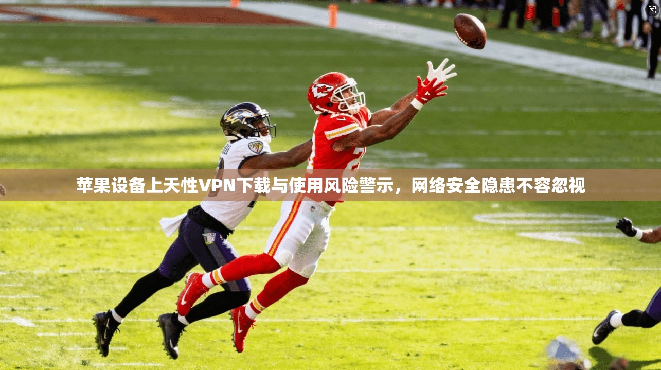 苹果设备上天性VPN下载与使用风险警示，网络安全隐患不容忽视