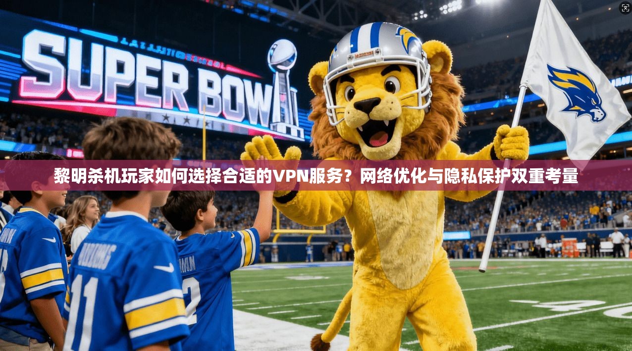 黎明杀机玩家如何选择合适的VPN服务？网络优化与隐私保护双重考量