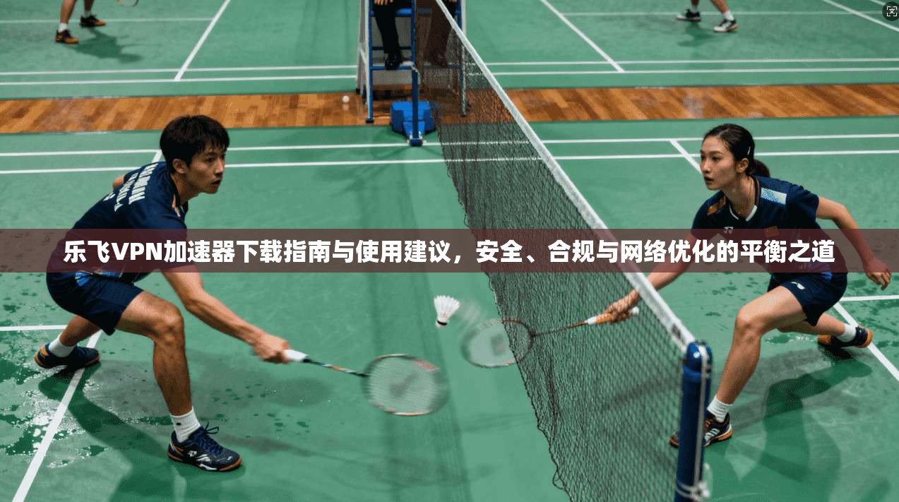 乐飞VPN加速器下载指南与使用建议，安全、合规与网络优化的平衡之道