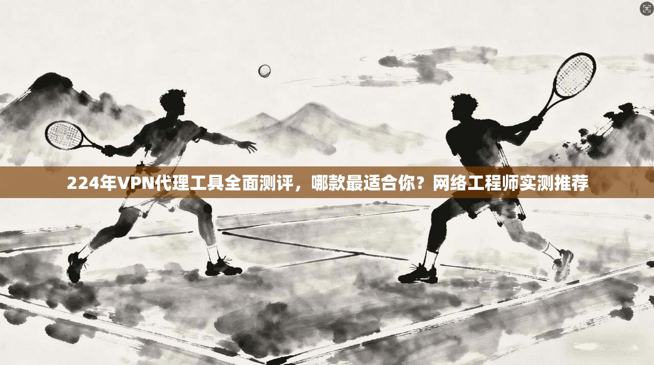 224年VPN代理工具全面测评，哪款最适合你？网络工程师实测推荐