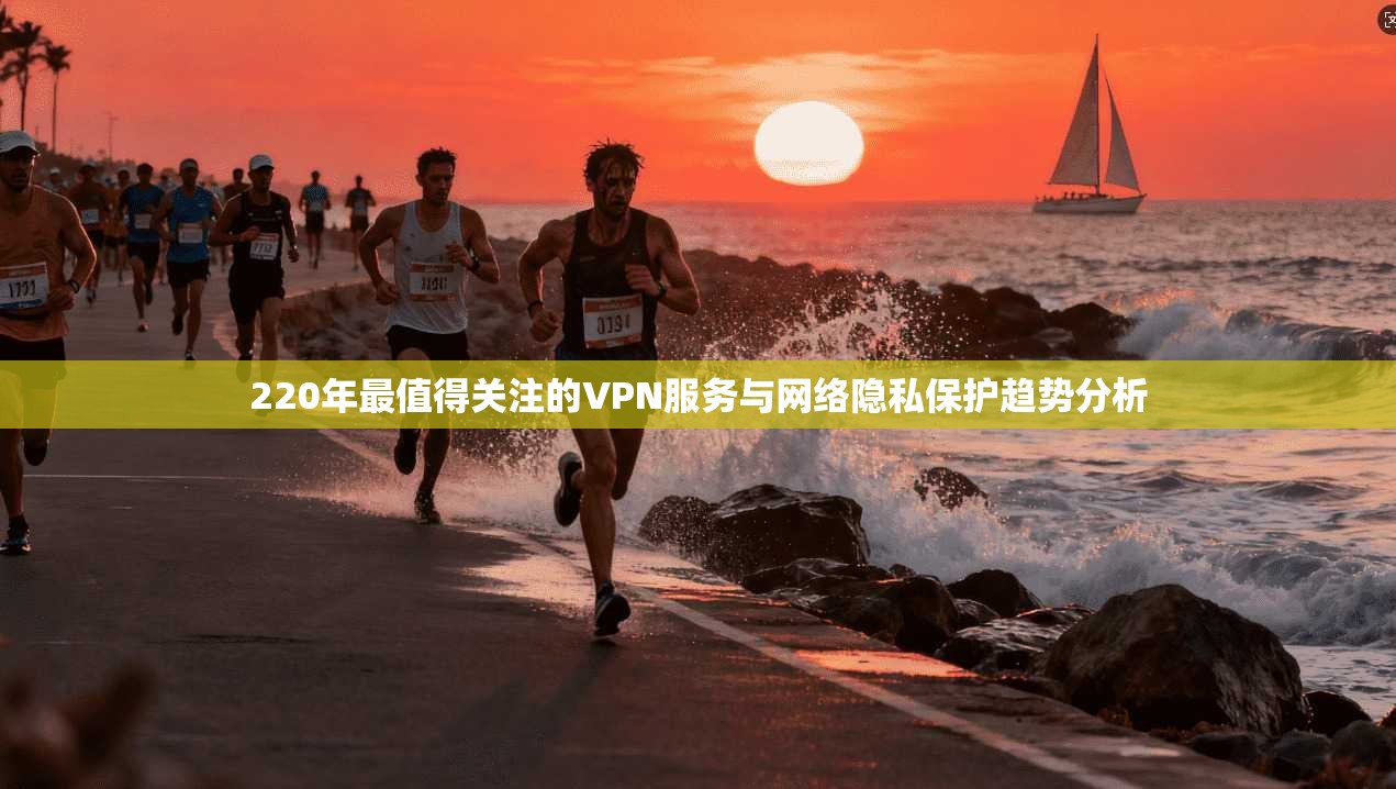 220年最值得关注的VPN服务与网络隐私保护趋势分析