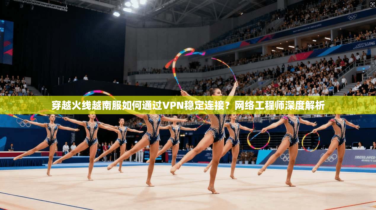 穿越火线越南服如何通过VPN稳定连接？网络工程师深度解析