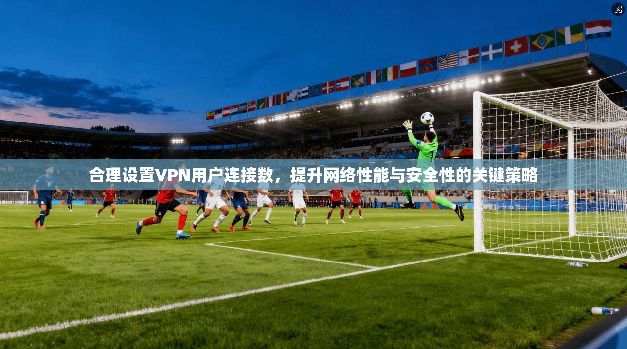合理设置VPN用户连接数，提升网络性能与安全性的关键策略