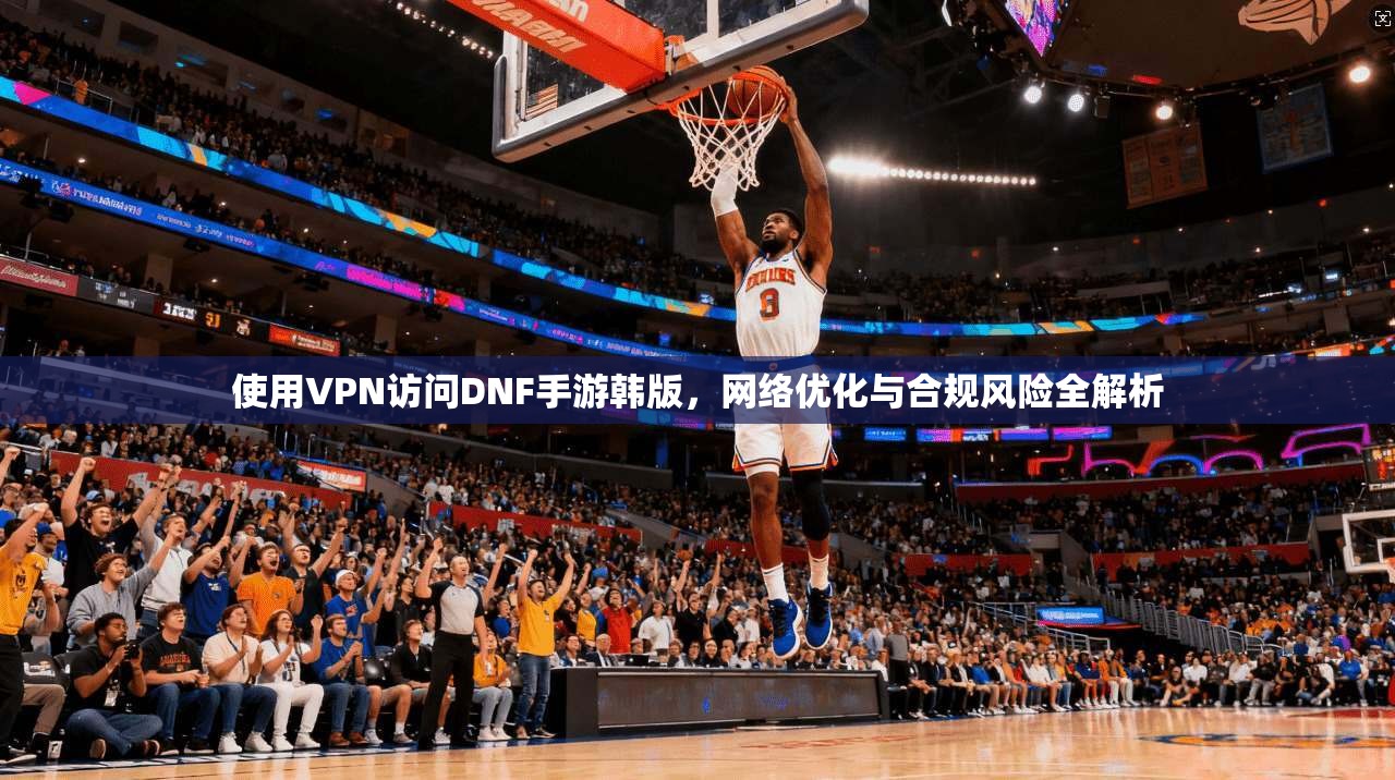 使用VPN访问DNF手游韩版，网络优化与合规风险全解析