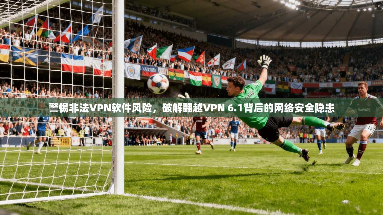 警惕非法VPN软件风险，破解翻越VPN 6.1背后的网络安全隐患
