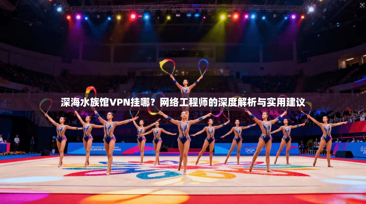 深海水族馆VPN挂哪？网络工程师的深度解析与实用建议