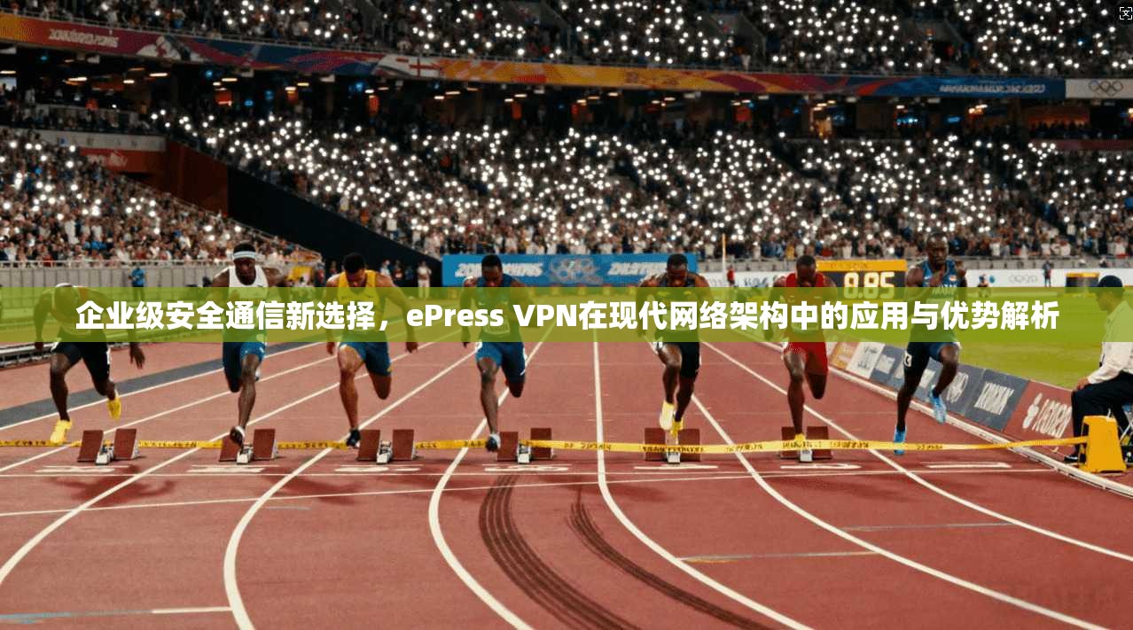 企业级安全通信新选择，ePress VPN在现代网络架构中的应用与优势解析