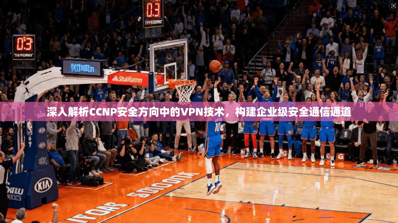 深入解析CCNP安全方向中的VPN技术，构建企业级安全通信通道