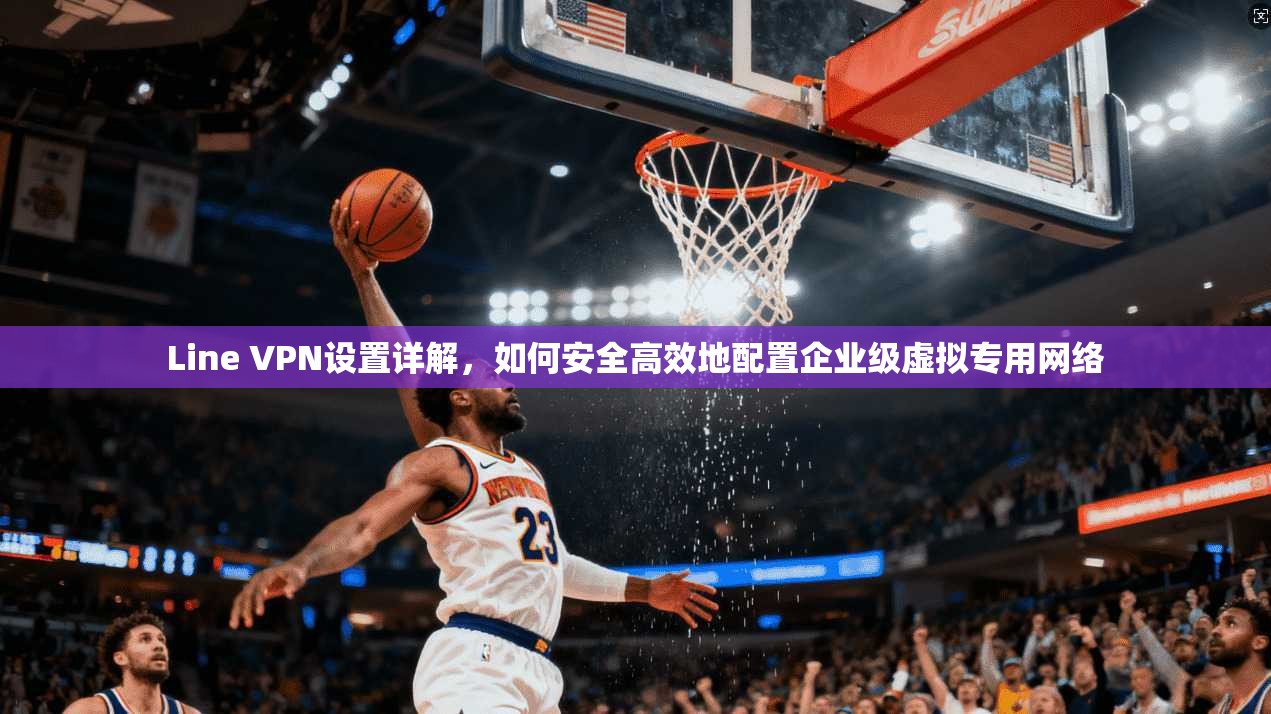 Line VPN设置详解，如何安全高效地配置企业级虚拟专用网络