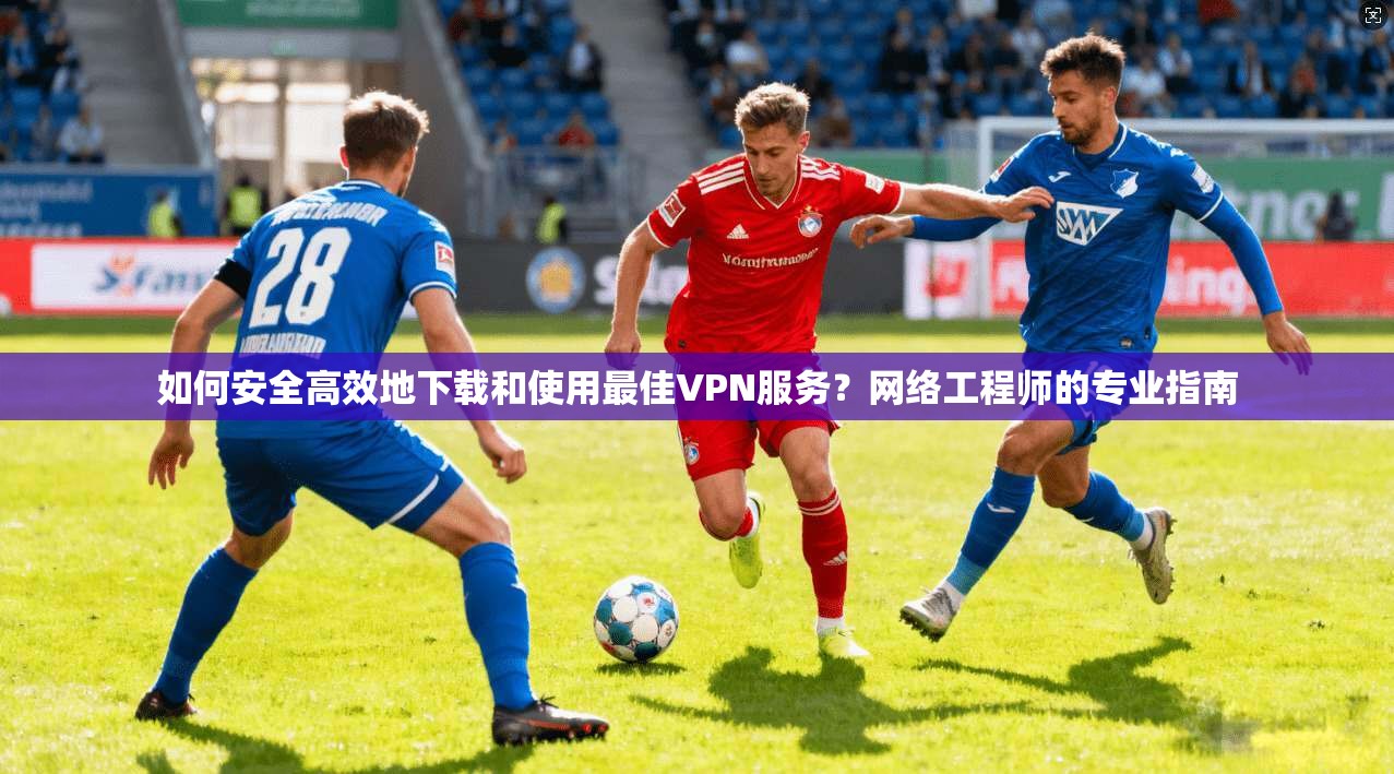 如何安全高效地下载和使用最佳VPN服务？网络工程师的专业指南