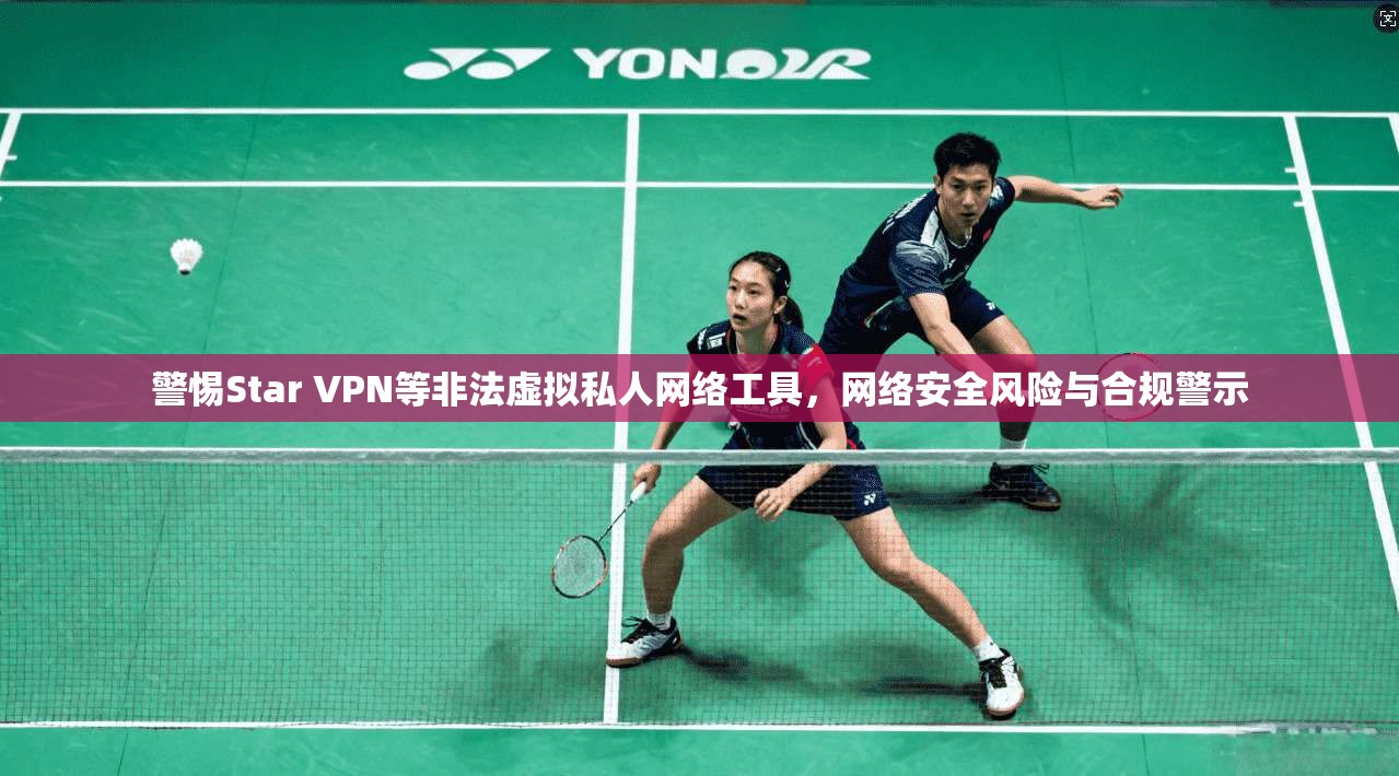 警惕Star VPN等非法虚拟私人网络工具，网络安全风险与合规警示