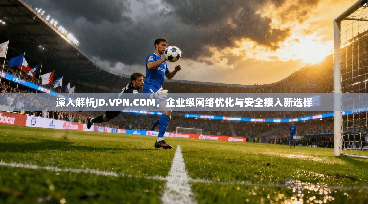 深入解析JD.VPN.COM，企业级网络优化与安全接入新选择