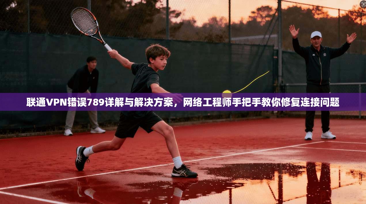 联通VPN错误789详解与解决方案，网络工程师手把手教你修复连接问题