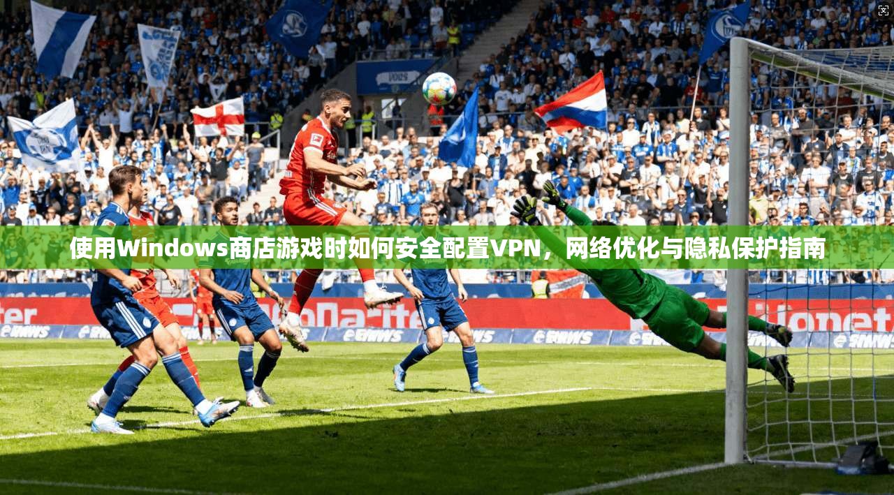 使用Windows商店游戏时如何安全配置VPN，网络优化与隐私保护指南