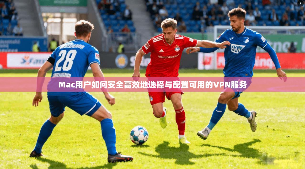 Mac用户如何安全高效地选择与配置可用的VPN服务