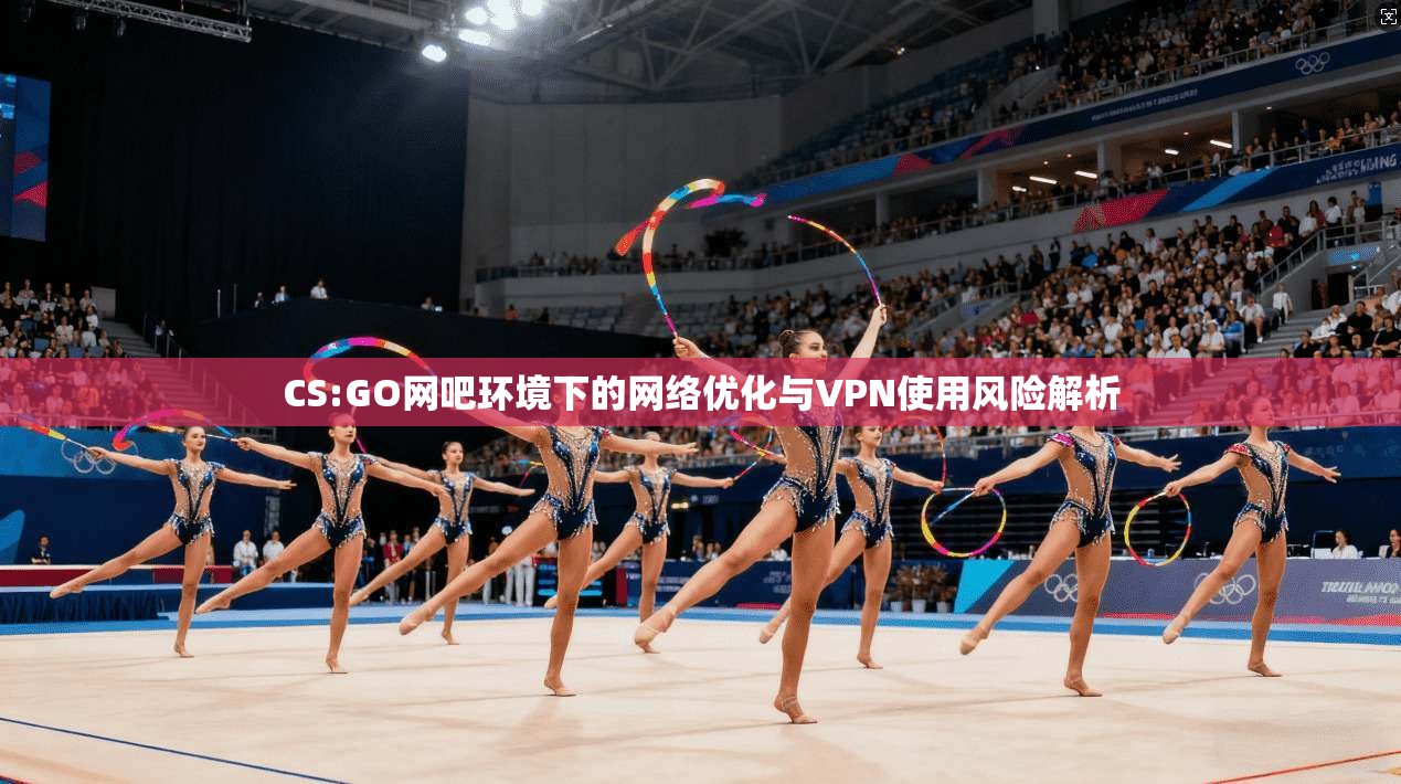 CS:GO网吧环境下的网络优化与VPN使用风险解析