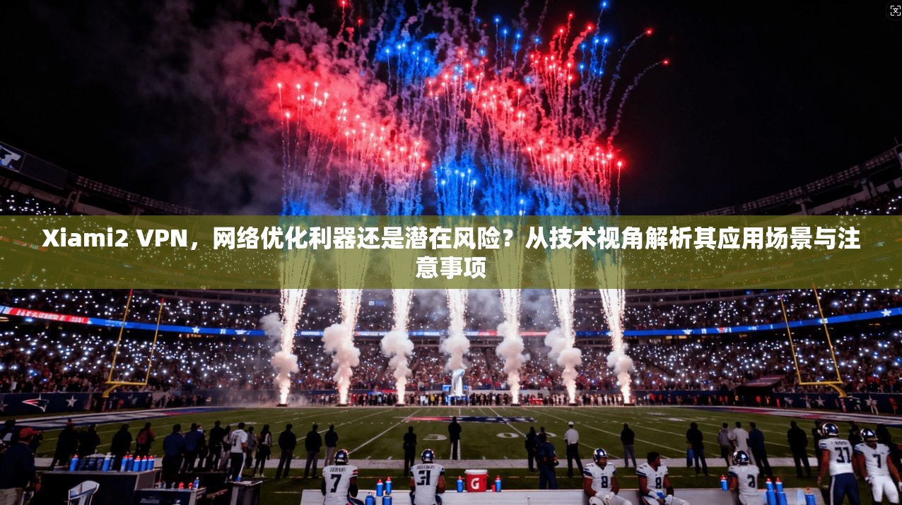 Xiami2 VPN，网络优化利器还是潜在风险？从技术视角解析其应用场景与注意事项