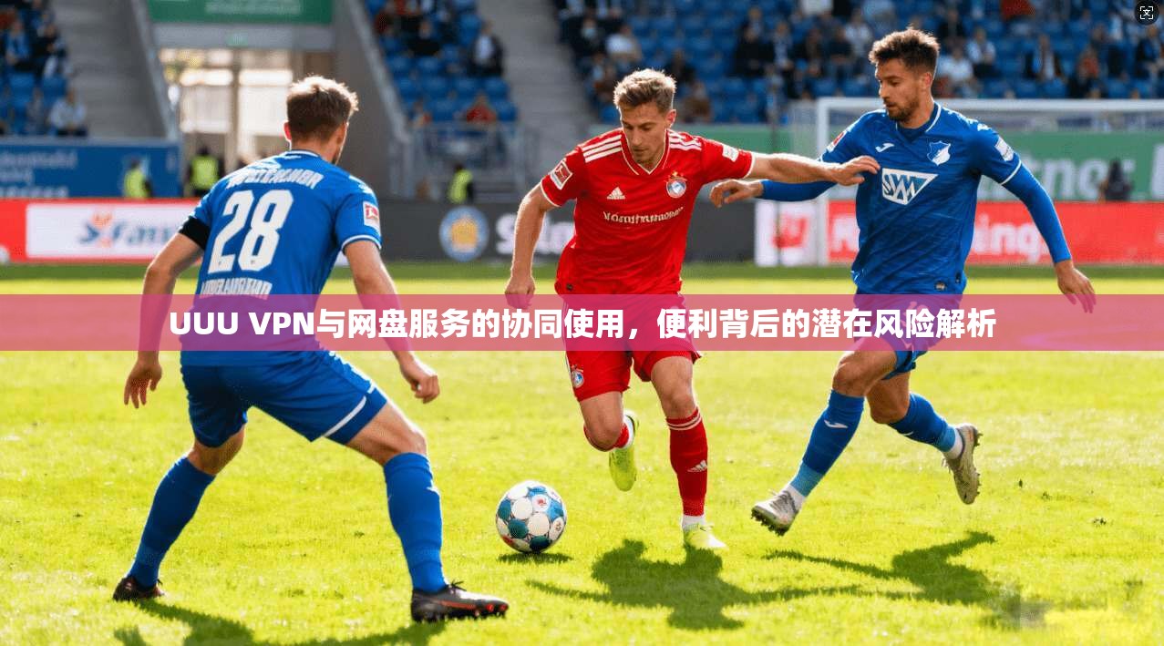 UUU VPN与网盘服务的协同使用，便利背后的潜在风险解析