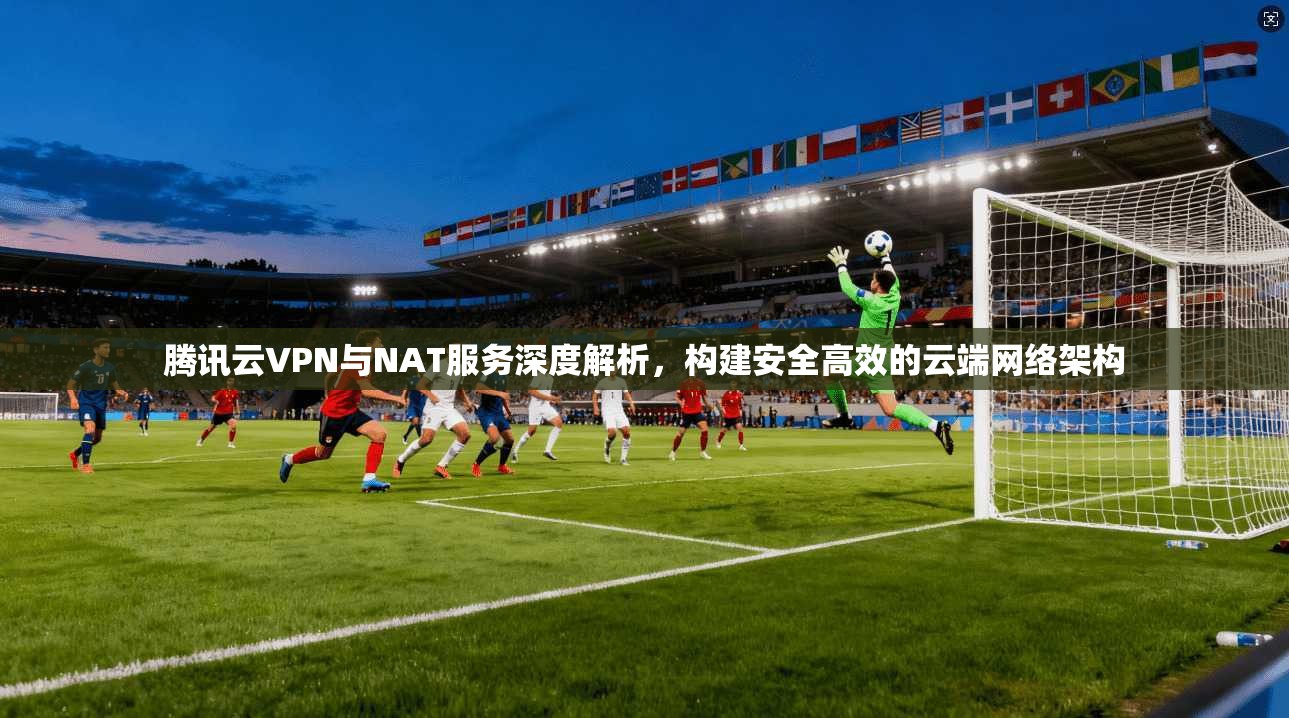 腾讯云VPN与NAT服务深度解析，构建安全高效的云端网络架构
