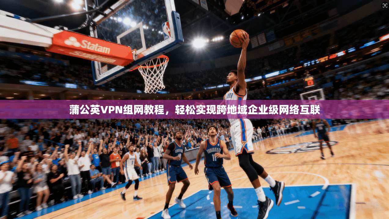 蒲公英VPN组网教程，轻松实现跨地域企业级网络互联