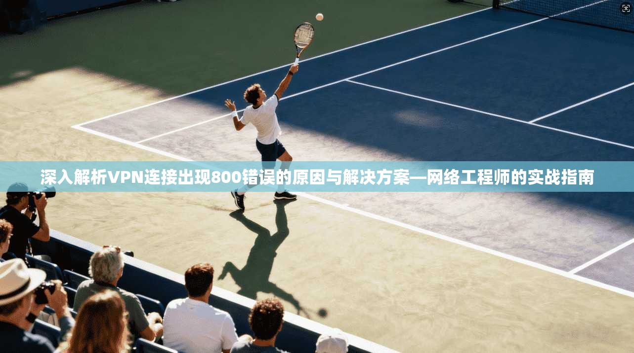 深入解析VPN连接出现800错误的原因与解决方案—网络工程师的实战指南