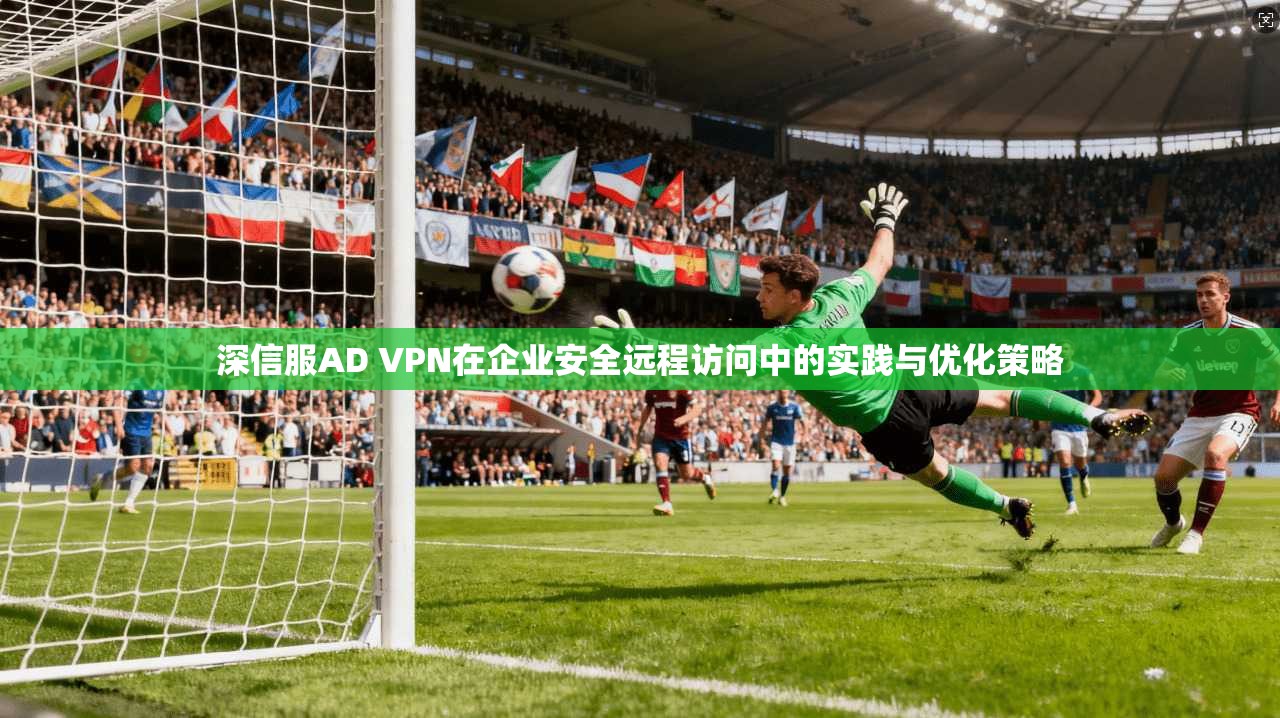 深信服AD VPN在企业安全远程访问中的实践与优化策略