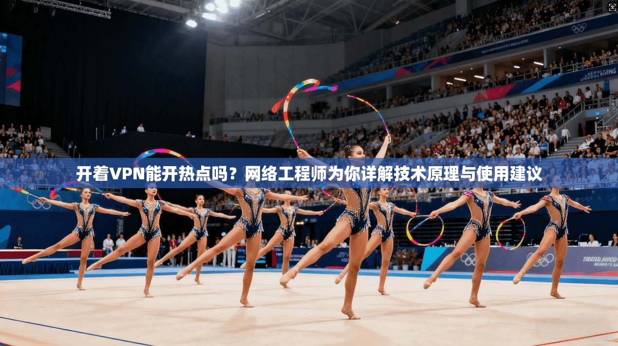开着VPN能开热点吗？网络工程师为你详解技术原理与使用建议