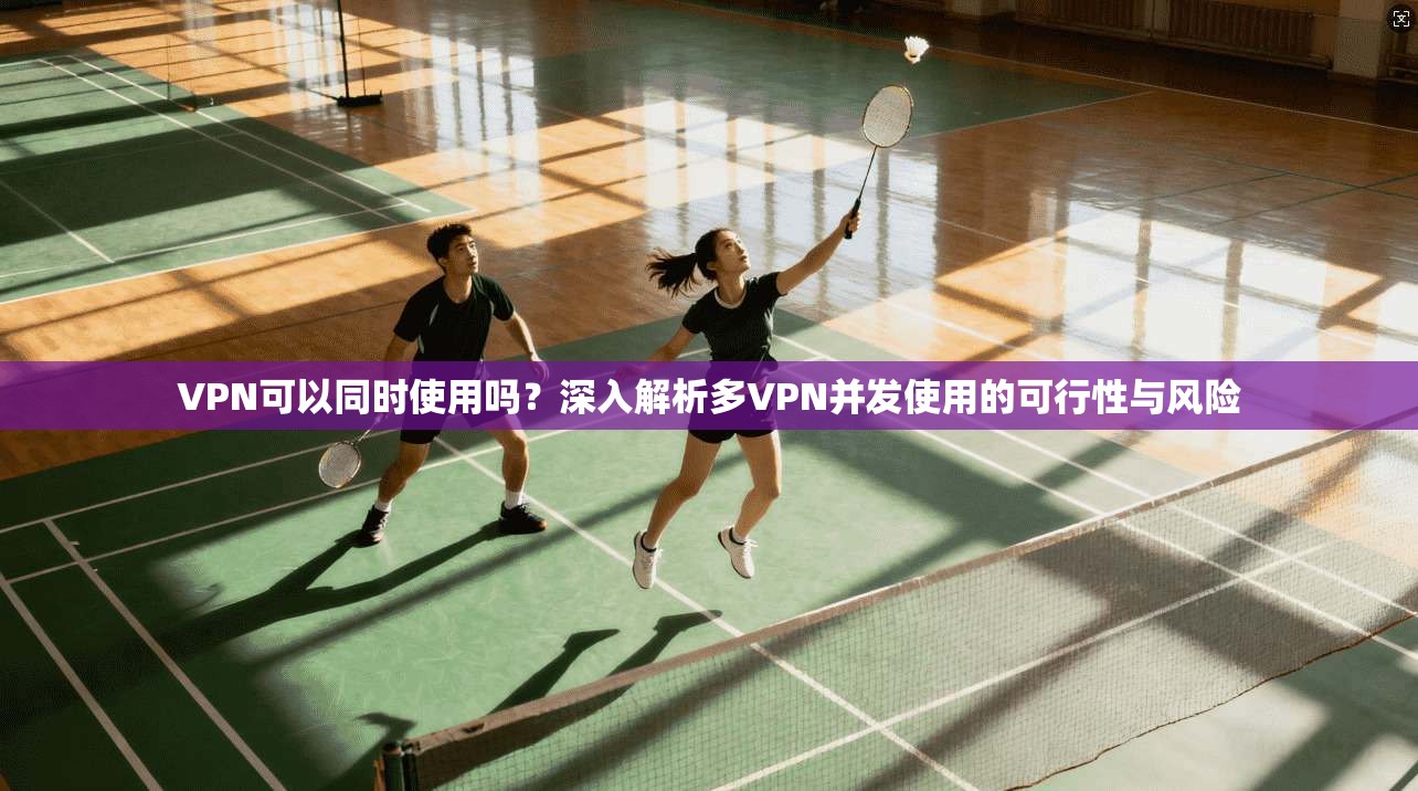 VPN可以同时使用吗？深入解析多VPN并发使用的可行性与风险