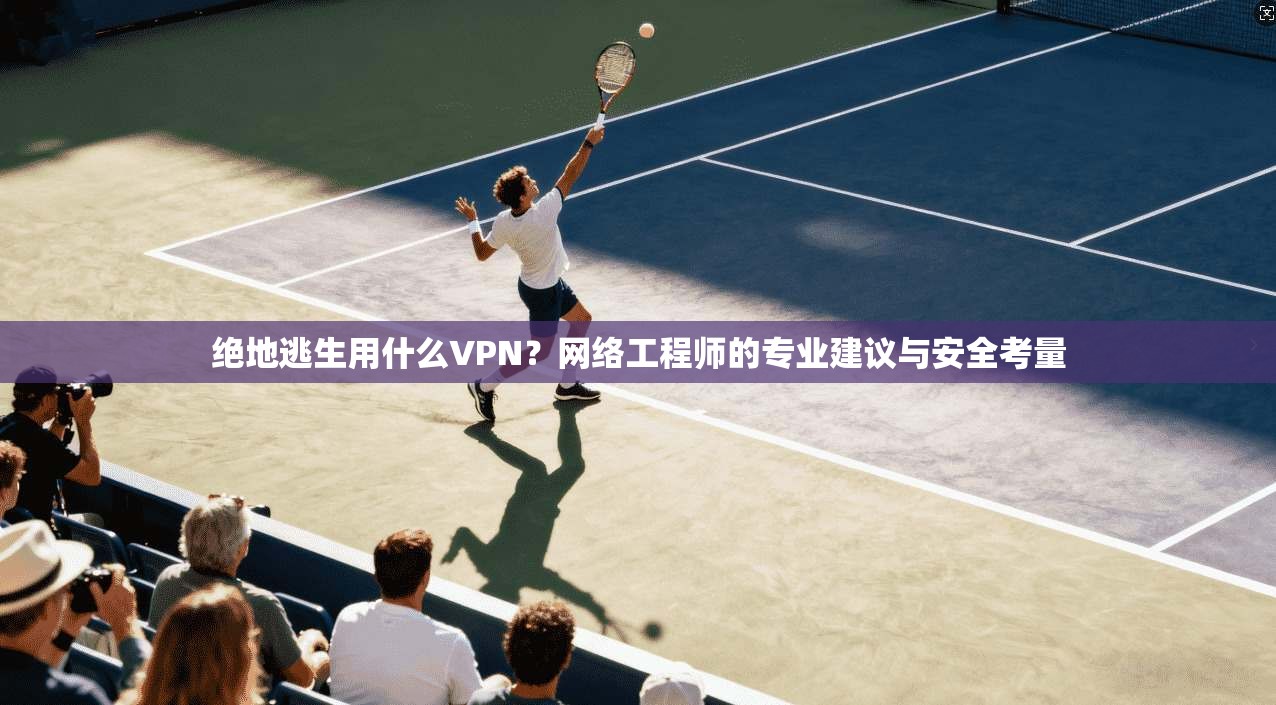 绝地逃生用什么VPN？网络工程师的专业建议与安全考量