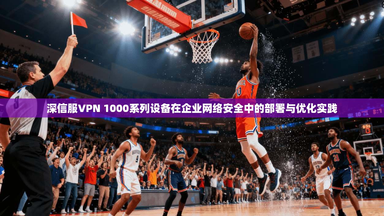 深信服VPN 1000系列设备在企业网络安全中的部署与优化实践
