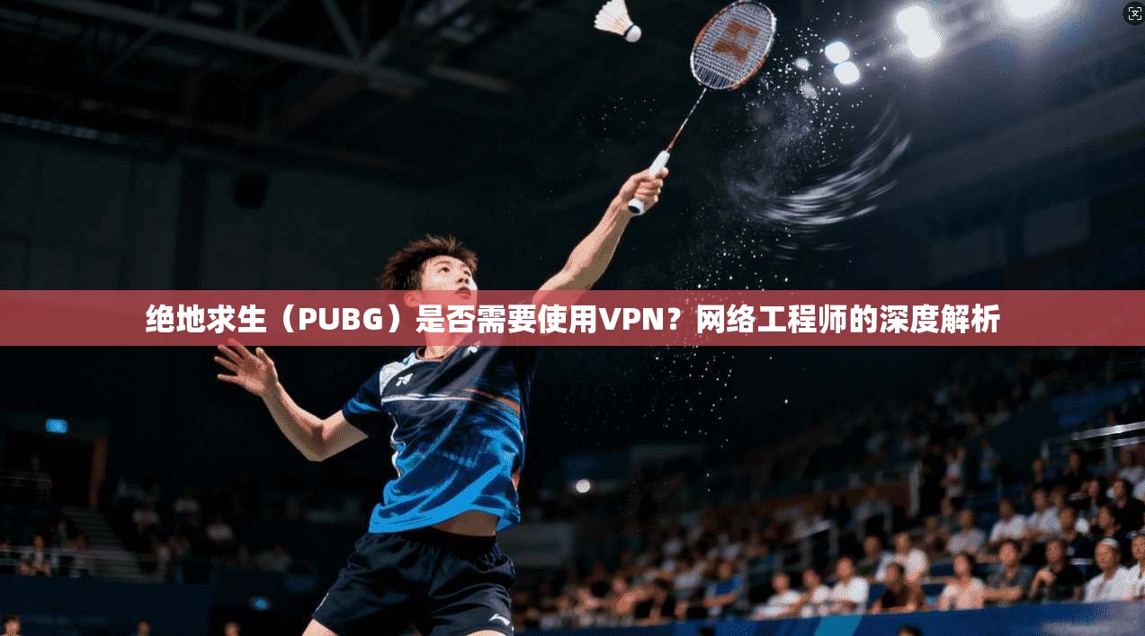 绝地求生（PUBG）是否需要使用VPN？网络工程师的深度解析