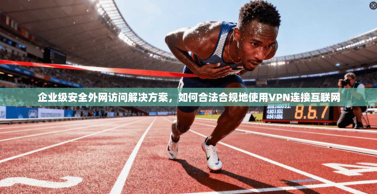 企业级安全外网访问解决方案，如何合法合规地使用VPN连接互联网
