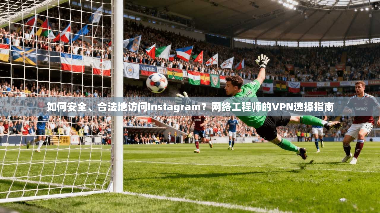 如何安全、合法地访问Instagram？网络工程师的VPN选择指南