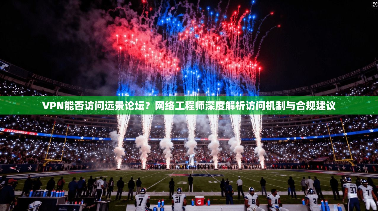 VPN能否访问远景论坛?网络工程师深度解析访问机制与合规建议
