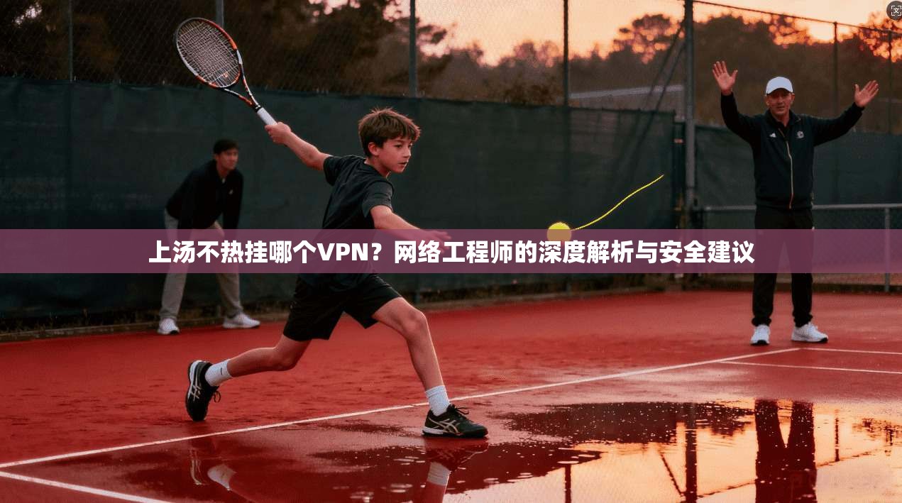 上汤不热挂哪个VPN？网络工程师的深度解析与安全建议