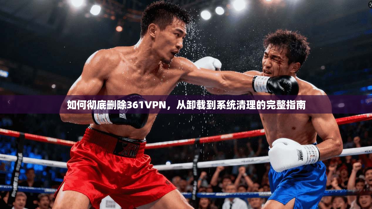 如何彻底删除361VPN，从卸载到系统清理的完整指南