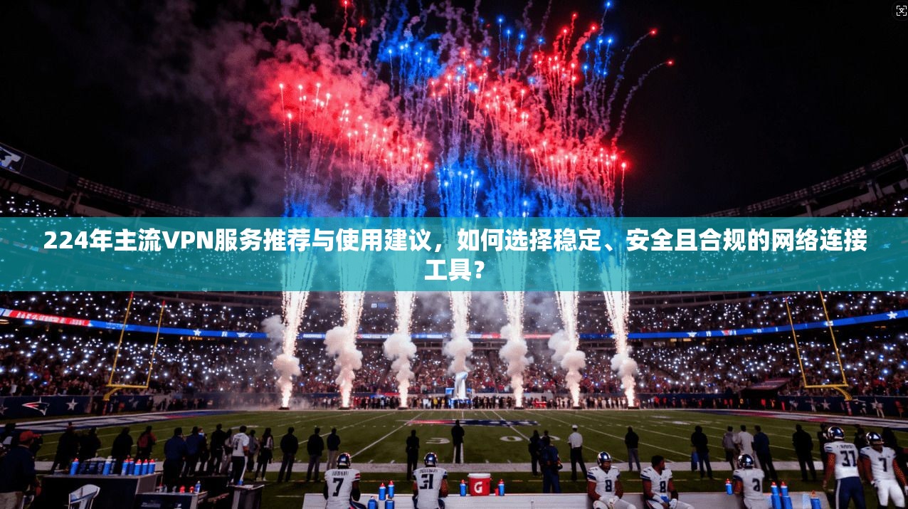224年主流VPN服务推荐与使用建议,如何选择稳定、安全且合规的网络连接工具?